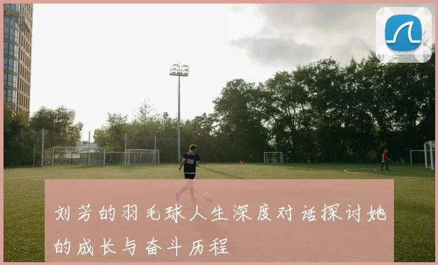 刘芳的羽毛球人生深度对话探讨她的成长与奋斗历程