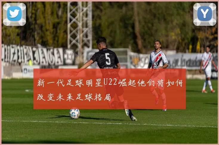 新一代足球明星U22崛起他们将如何改变未来足球格局