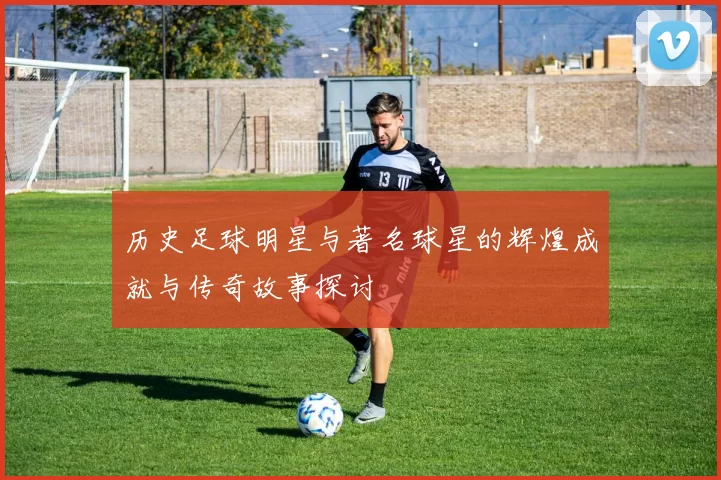 历史足球明星与著名球星的辉煌成就与传奇故事探讨