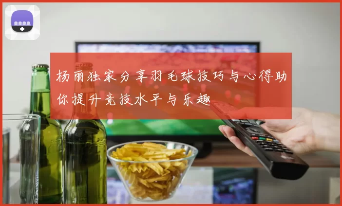 杨丽独家分享羽毛球技巧与心得助你提升竞技水平与乐趣