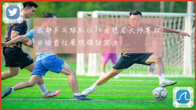 成都乒乓球队以76分稳居大师赛积分榜首位展现强劲实力