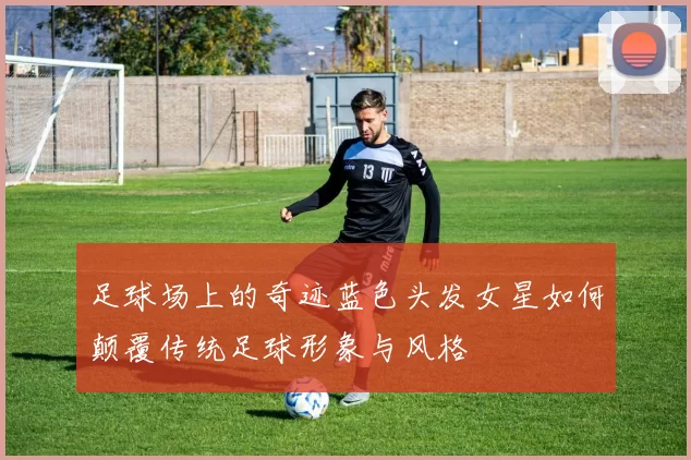 足球场上的奇迹蓝色头发女星如何颠覆传统足球形象与风格