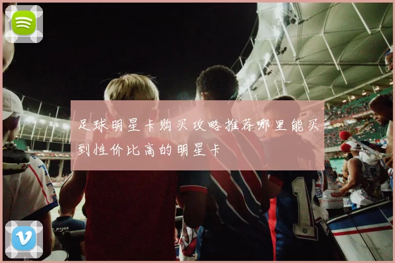 足球明星卡购买攻略推荐哪里能买到性价比高的明星卡