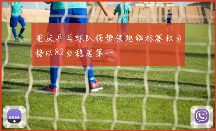 重庆乒乓球队强势领跑锦标赛积分榜以82分稳居第一